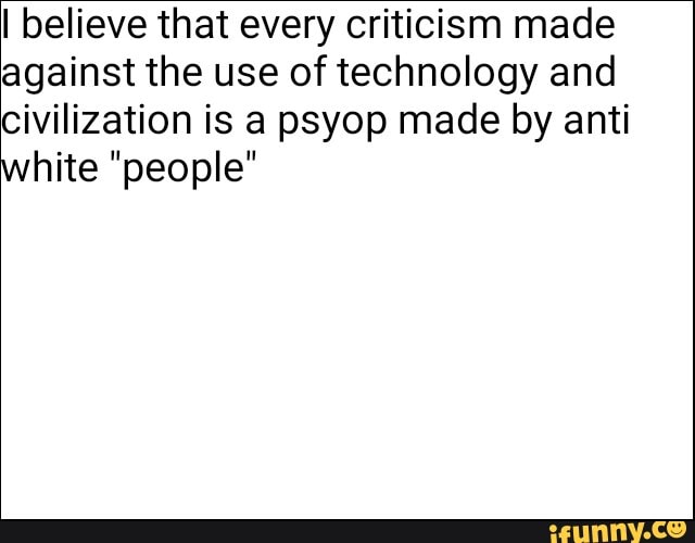 I believe that every criticism made
against the use of technology and
civilization is a psyop made by anti
white "people"