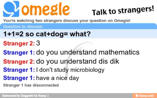 Talk to
strangers!
You're watching two strangers discuss your question on Omegle!
Question to discuss:
Stranger 2: 3
Stranger 1: do you understand mathematics
Stranger 2: do you understand dis dik
Stranger 1: I don't study microbiology
Stranger 1: have a nice day
Stranger 1 has disconnected