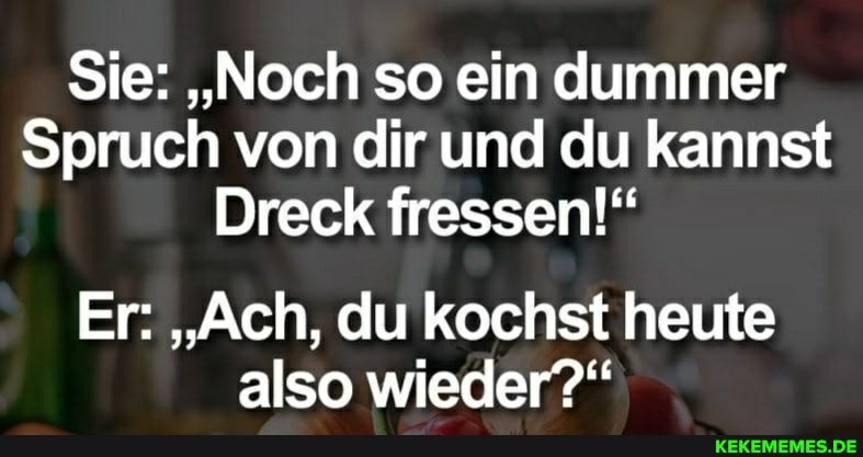 Sie: "Noch so ein dummer
Spruch von dir und du kannst
Dreck fressen!"
Er: "Ach, du kochst heute also wieder?"
