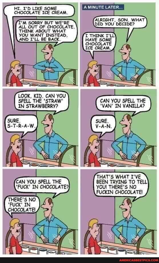 HI_ I'D LIKE SOME CHOCOLATE ICE CREAM.
T'M SORRY BUT WE'RE ALL OUT OF CHOCOLATE.
THINK ABOUT WHAT YOU WANT INSTEAD,
AND I'LL BE BACK.
MINUTE LATER...
RIGHT, WHAT
CHOCOLATE ICE CREAM.
LOOK, KID. CAN YOU SPELL THE 'STRAW'
IN STRAWBERRY?
CAN YOU SPELL THE
'FUCK' IN CHOCOLATE?}
CAN YOU SPELL THE
'VAN' IN VANILLA?
THAT'S WHAT I'VE BEEN TRYING TO TELL!
YOU! THERE'S NO
FUCKIN CHOCOLATE!