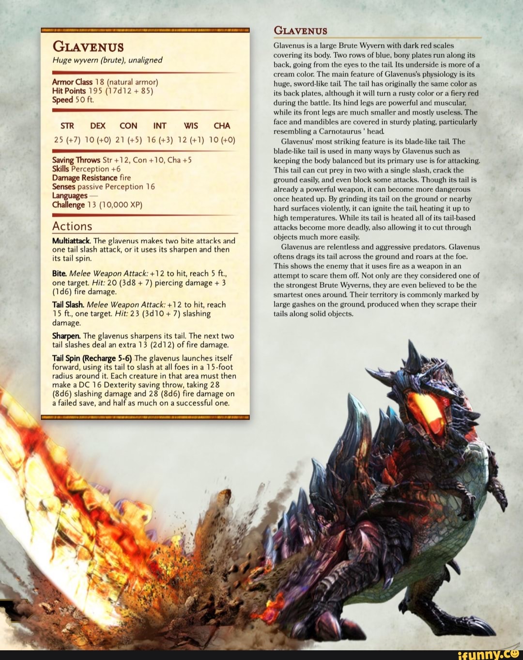 GLAVENUS
Huge wyvern (brute), unaligned
Armor Class 18 (natural armor)
Hit Points 195 (17d12 Speed 50 ft.
STR DEX CON INT WS CHA
Saving Throws Str +12, Con +10, Cha +5
Skills Perception +6
Damage Resistance fire
Senses passive Perception 16
Languages
Challenge 13 (10,000 XP)
Actions
Multiattack. The glavenus makes two bite attacks and
one
tail slash attack, or it uses its sharpen and then
its tail spin.
Bite. Melee Weapon Attack: +12 to hit, reach 5 ft.,
7) piercing damage 3
(1d6) fire damage.
Tail Slash. Melee Weapon Attack: +12 to hit, reach
7) slashing
damage
Sharpen. The glavenus sharpens its tail. The next two
tail slashes deal an extra 13 (2412) of fire damage
Tail Spin (Recharge 5-6) The glavenus launches itself
forward, using its tail to slash at all foes in a
15-foot
make a DC 16 Dexterity saving throw, taking 28
(8d6) slashing damage and 28 (8d6) fire damage on
a
failed save,
and half as
much on a
successful one.
radius around it. Each creature in
that area must
then
GLAVENUS
Glavenus is a
large Brute Wyvern with dark red scales
covering its body. Two rows of
blue, bony plates run
along its
back, going from the eyes to the tail. Its underside is more
of a
cream color. The main feature of Glavenus's physiology i
huge, sword-like tail The tail has originally the same
color as
its back plates, although it will turn a rusty color or a
fiery red
during the battle. Its hind legs are powerful and muscular,
while
its front legs
are much
smaller and mostly useless. The
face and mandibles are covered
in sturdy plating, particularly
resembling a
Carnotaurus
Glavenus' most striking feature is
its blade-like tail The
blade-like tail
is used in many ways by Glavenus such as
keeping the body balanced but its primary use is
for attacking.
This tail can cut prey in two with a
single slash, crack the
ground nd even block some attacks. Though its tail is
already a
powerful weapon, it can
become more
dangerous
once
heated up. By grinding its tail on
the ground or
nearby
hard surfaces violently, it can ignite the tail, he
high temperatures. While its tail is
heated all of
its tail-based
attacks become more
deadly, also allowing it to cut through
objects much more casi
Glavenus are
relentless and aggressive predators. Glavenus
oftens drags its tail across
the ground and roars at the foe.
This shows the enemy that it uses
fire as a weapon in an
attempt to scare
them off. Not only are they considered one of
the strongest Brute Wyverns, they are even
believed to be the
smartest ones
around. Their territory
is commonly marked by
large gashes on
the ground, produced when they scrape their
tails along solid objects.