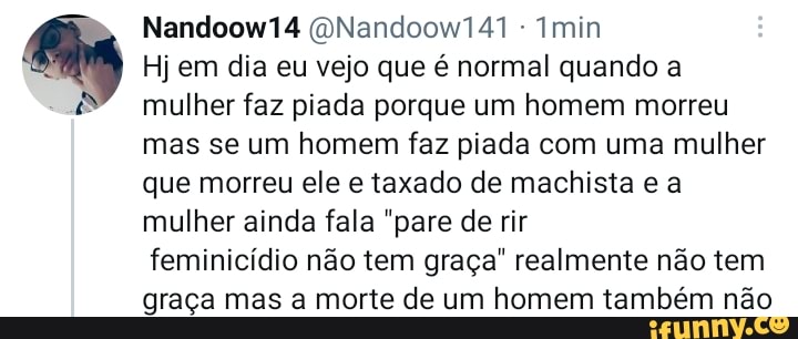 Nandoow14 (QNandoow141 - min
Hj em dia eu vejo que é normal quando a mulher faz piada porque um homem morreu mas se um homem faz piada com uma mulher que morreu ele e taxado de machista e a mulher ainda fala "pare de rir
feminicídio não tem graça" realmente não tem graça mas a morte de um homem também não