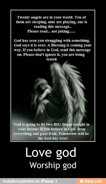 'Twenty angels are in your world. Ten of
'them are sleeping, nine are playing, one is
reading this message..
God has seen you struggling with something.
God says it Is over. A Blessing is coming your
way. Ifyou believe in God, send this message
on. Please don't ignore it, you are being
Love god
Worship god - Love god
Worship god
