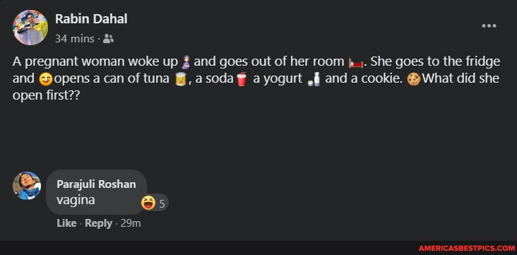 Rabin Dahal
34 mins
A pregnant woman woke up and goes out of her room She goes to the fridge
and @opens a can of tuna asoda a yogurt and a cookie. @ What did she open first??
Parajuli Roshan vagina
Like. Reply .