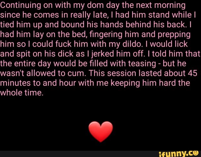 Continuing on with my dom day the next morning
since he comes in really late, I had him stand while I
tied him up and bound his hands behind his back. I
had him lay on the bed, fingering him and prepping
him so I could fuck him with my dildo. I would lick
and spit on his dick as I jerked him off. I told him that
the entire day would be filled with teasing but he
wasn't allowed to cum. This session lasted about 45
minutes to and hour with me keeping him hard the
whole time.