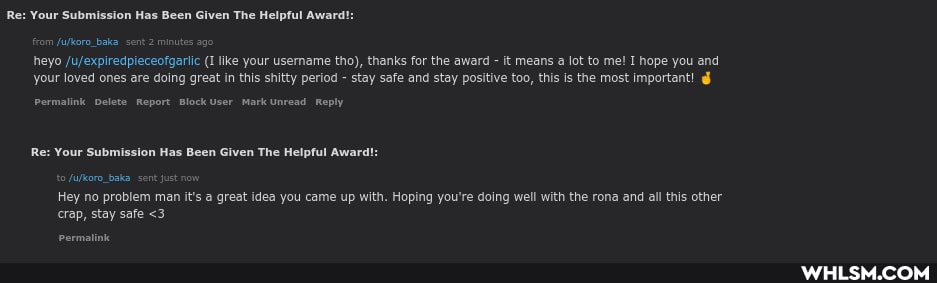 Re: Your Submission Has Been Given The Helpful Award!
om fufkoro_baka. sent 2 minutes 2 heyo (I like your username tho), thanks for the award - it means a lot to me! I hope you and your loved ones are doing great in this shitty period - stay safe and stay positive too, this is the most important!
Permalink Delete Report Block User Mark Unread Reply
Re: Your Submission Has Been Given The Helpful Award!:
fufkoro_baka. sent just
Hey no problem man it's a great idea you came up with. Hoping you're doing well with the rona and all this other
crap, stay safe <3
ermalinic