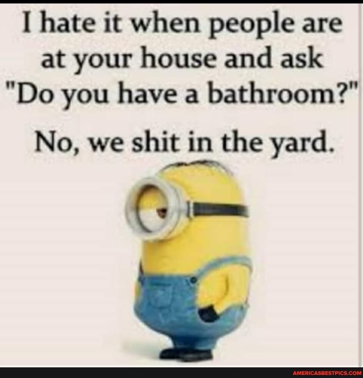 hate it when people are at your house and ask
"Do you have a bathroom?"
No, we shit in the yard.