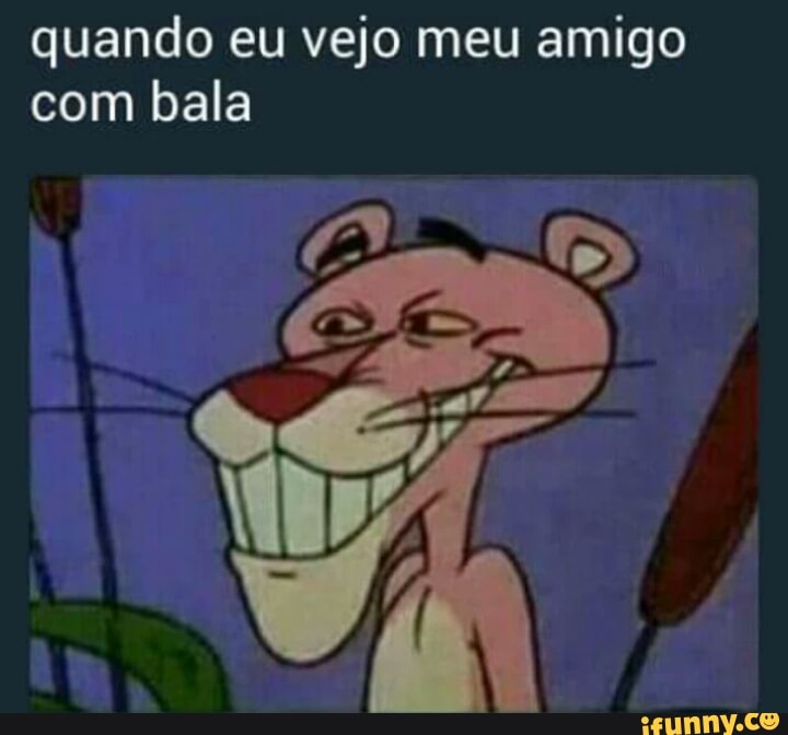 quando eu vejo meu amigo
com bala