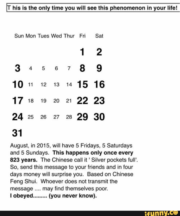 hls Is the only llme you wlll see thls phenomenon In your llfel
Sun Mon Tues Wed Thur Fri Sal
12
1011 1213141516
24 es ze 27 ze 29 30
31
August. in 2015, will have 5 Fridays, 5 Saturdays
and 5 Sundays This happens only once every
823 years. The Chinese call it ' Silver pockets íuII'.
So. send this message (o your friends and in four
days money will surprise you. Based on Chinese
Feng Shui. Whoever does not transmit the
message may find themselves poor.
I obeyed. (you never know).