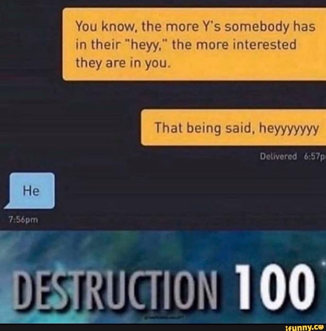 You know, the more Y's somebody has
in their "heyy," the more interested
they are in you.
That being said, heyyyyyyy
DETRUCION 100
