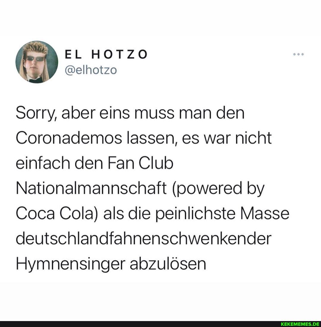 Sorry, aber eins muss man den
Coronademos lassen, es war nicht einfach den Fan Club
Nationalmannschaft (powered by
Coca Cola) als die peinlichste Masse deeutschlandfahnenschwenkender
Hiymnensinger abzulösen