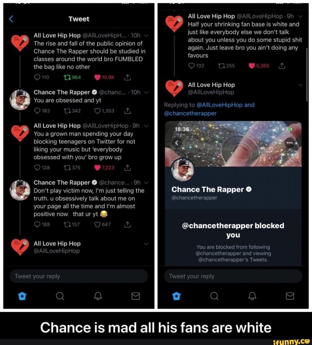 4
Tweet
All Love Hip Hop @A\ *Oh
The rise and fall of the public opinion of
Chance The Rapper should be studied in classes around the world bro FUMBLED the bag like no other
On
Chance The Rapper @ @chane
You are obsessed and yt
All Love Hip Hop @AI
You a grown man spending your day blocking teenagers on Twitter for not liking your music but 'everybody obsessed with you' bro grow up
128
Chance The Rapper @ @chance
Don't play victim now, I'm just telling the truth. u obsessively talk about me on your page all the time and I'm almost positive now that ur yt @
All Love Hip Hop
Tweet your rep
All Love Hip Hop @A HipHop - Sh
Half your shrinking fan base is white and
just like everybody else we don't talk
about you unless you do some stupid shit
again. Just leave bro you ain't doing any favours
O132
All Love Hip Hop
AllLoveHipHor
ng to Love and
@chancetherapper
Chance The Rapper @
@chancetherapper
@chancetherapper blocked you
You are blocked from following
@chancetherapper and viewing
@chancetherapper's Tweets
Tweet your rep
Chance is mad all his fans are white