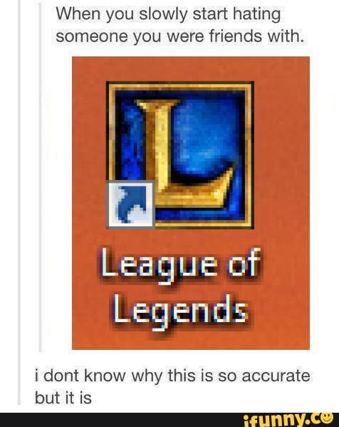When you slowly start hating someone you were friends with.
League of
Legends
i dont know why this is so accurate