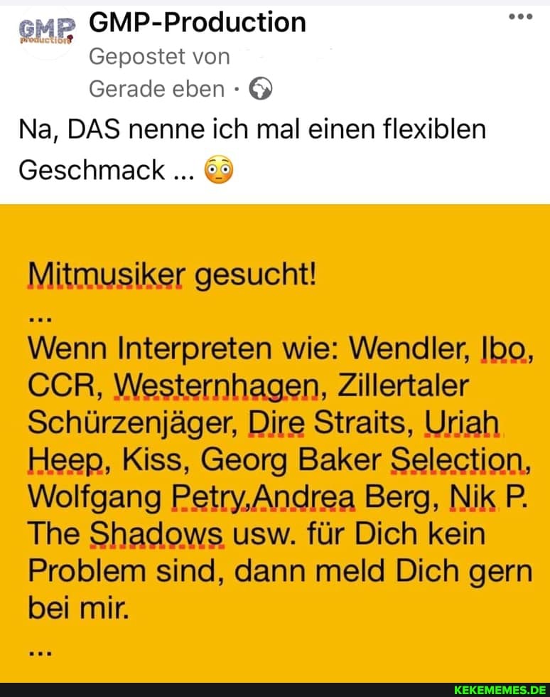 GMP-Production
von
Gerade eben
Na, DAS nenne ich mal einen flexiblen
Geschmack &
Mitmusiker gesucht!
Wenn Interpreten wie: Wendler, Ibo,
CCR, Westernhagen, Zillertaler
Schürzenjäger, Dire Straits, Uriah
Heep, Kiss, Georg Baker Selection,
Wolfgang Petry,Andrea Berg, Nik P.
The Shadows usw. für Dich kein
Problem sind, dann meld Dich gern bei mir.