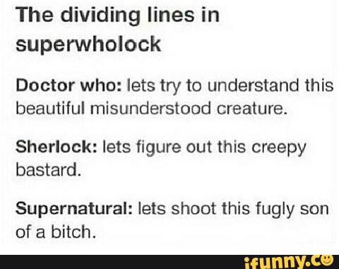 The dividing lines in
superwholock
Doctor who: lets try to understand this
beautiful misunderstood creature.
Sherlock: lets figure out this creepy
bastard
Supernatural: lets shoot this fugly son
of a bitch.