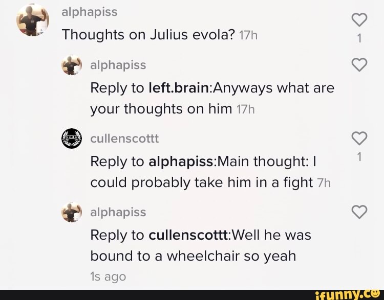 Thoughts on Julius evola? 17h
E alphapiss
Reply to left.brain:Anyways what are
your thoughts on him 17h
Reply to alphapiss:Main thought: I
could probably take him in a fight 7h
Reply to cullenscottt:Well he was
bound to a wheelchair so yeah
1s ago