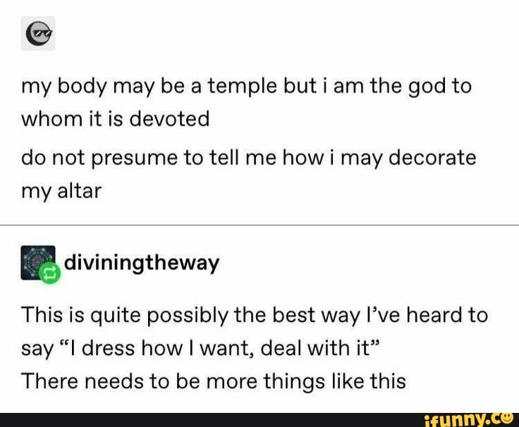 my body may be a temple but i am the god to
whom it is devoted
do not presume to tell me how i may decorate
my altar
This is quite possibly the best way I've heard to
say "I dress how I want, deal with it"
There needs to be more things like this