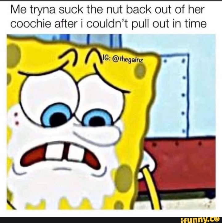 Me tryna suck the nut back out of her coochie after couldn't pull out