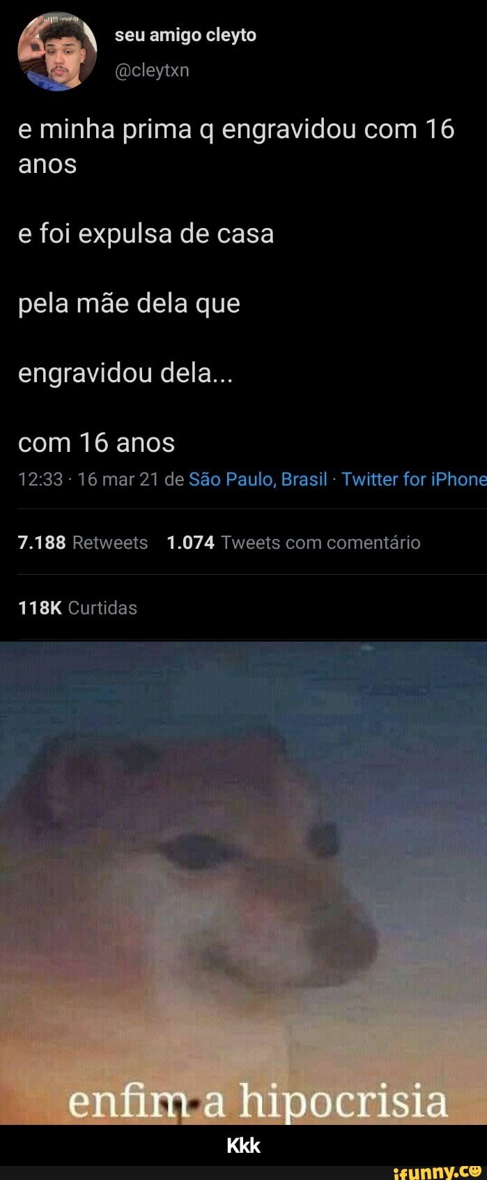 seu amigo cleyto
e minha prima q engravidou com 16 anos
e foi expulsa de casa pela mãe dela que engravidou dela...
com 16 anos
16 mar 21 de São Paulo, Brasil - Twitter for iPhone
7.188 Retweets 1.074 Tweets com comentário
118K Curtidas
enfim a hipocrisia - Kkk