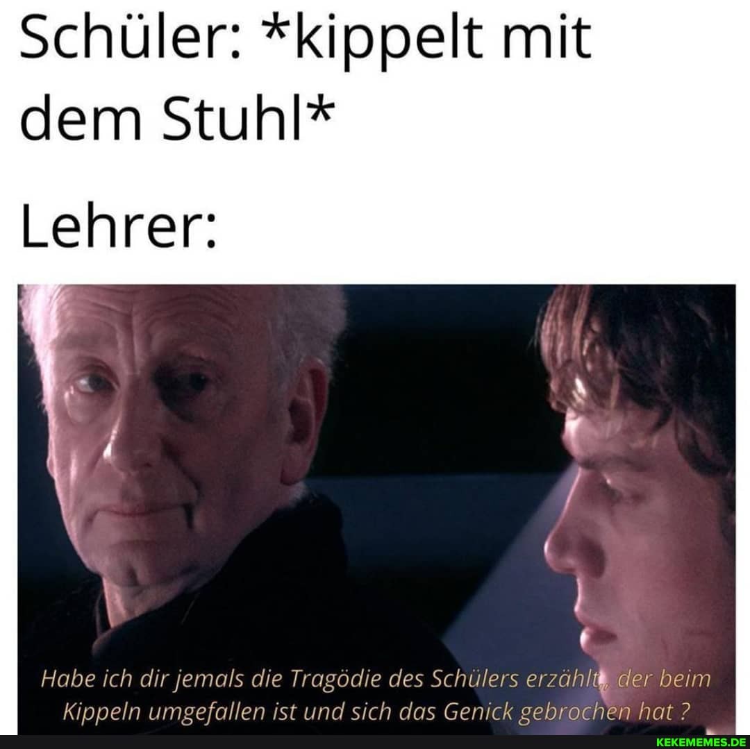 Schüler: "kippelt mit dem Stuhl*
Lehrer:
Habe ich dir jemals die Tragödie des Schülers erzähl; der beim
Kinneln umsefallen ist und sich das Genick sehrochen hat ?