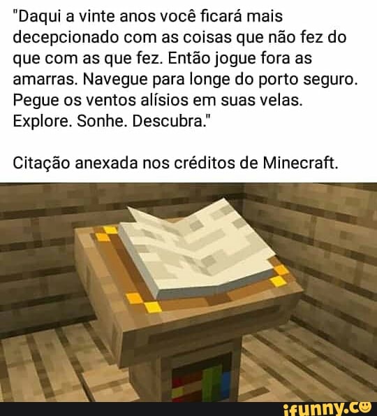 "Daqui a vinte anos você ficará mais
decepcionado com as coisas que não fez do
que com as que fez. Então jogue fora as
amarras. Navegue para longe do porto seguro.
Pegue os ventos alísios em suas velas.
Explore. Sonhe. Descubra.
Citação anexada nos créditos de Minecraft.