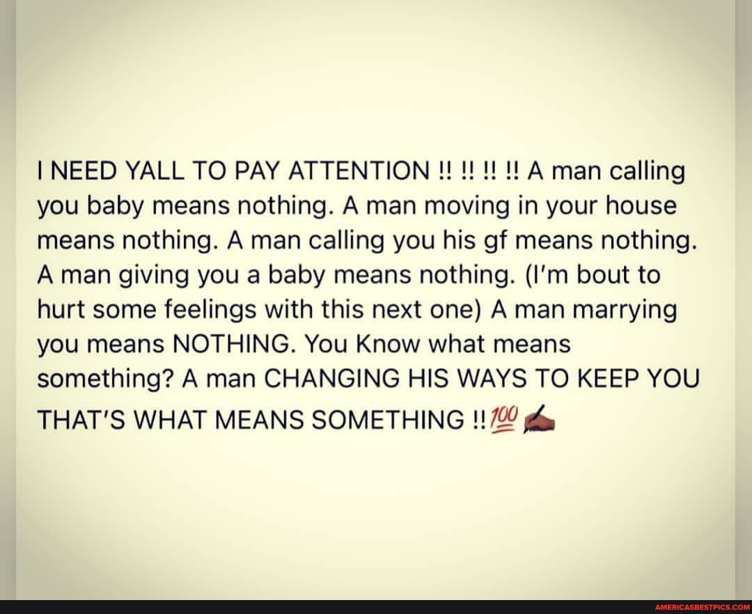 NEED YALL TO PAY ATTENTION A man calling you baby means nothing. A man moving in your house means nothing. A man calling you his gf means nothing.
Aman giving you a baby means nothing. (I'm bout to hurt some feelings with this next one) A man marrying you means NOTHING. You Know what means something? A man CHANGING HIS WAYS TO KEEP YOU
THAT'S WHAT MEANS SOMETHING