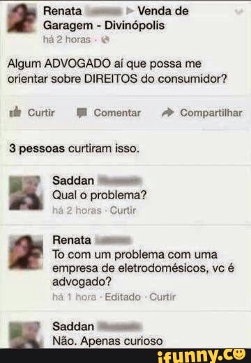 Renata uu" Venda de
Garagem Divinópolis
há 2 horas
Algum ADVOGADO aí que possa me
orientar sobre DIREITOS do consumidor?
ade Curiir E Comentar 2" Compartilhar
3 pessoas curtiram isso.
Qual o problema?
as
Curtir
Renata
To com um problema com uma
empresa de eletrodomésicos, vc é
advogado?
há 1 hora
Editado
Curtir
Saddan
Não. Apenas curioso