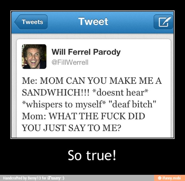o Parody
Br
Me: MOM CAN YOU MAKE MEA
SANDWHICH!!! *doesnt hear*
*whispers to myself* "deaf bitch"
Mom: WHAT THE FUCK DID
YOU JUST SAY TO ME?
So true! - So true!