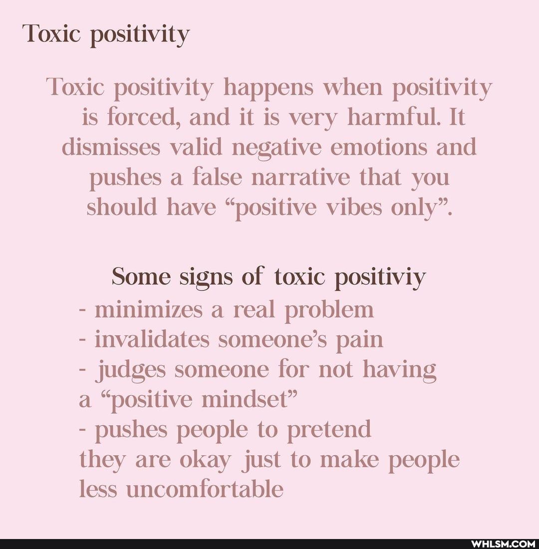 Toxic positivity
Toxic positivity happens when positivity is forced, and it is very harmful. It dismisses valid negative emotions and pushes a false narrative that you should have "positive vibes only".
Some signs of toxic positiviy
- minimizes a real problem
- invalidates someone's pain
- judges someone for not having a "positive mindset"
- pushes people to pretend they are okay just to make people less uncomfortable