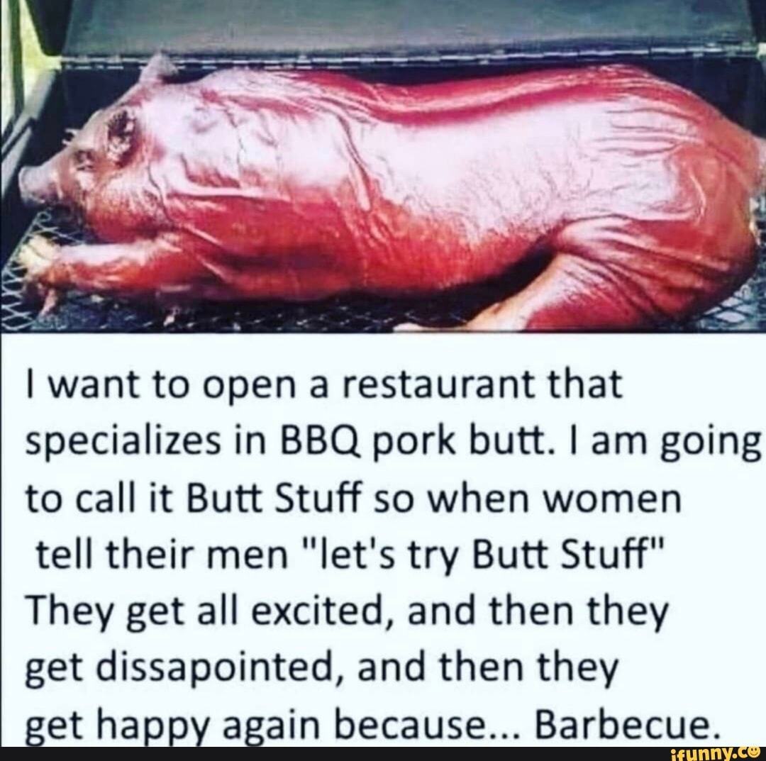 ES
I want to open a restaurant that specializes in BBQ pork butt. I am going to call it Butt Stuff so when women
tell their men "let's try Butt Stuff"
They get all excited, and then they
get dissapointed, and then they
get happy again because... Barbecue.