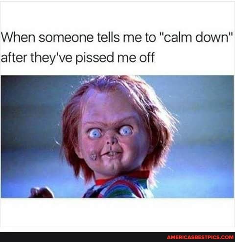 When someone tells me to "calm down" after they've pissed me off