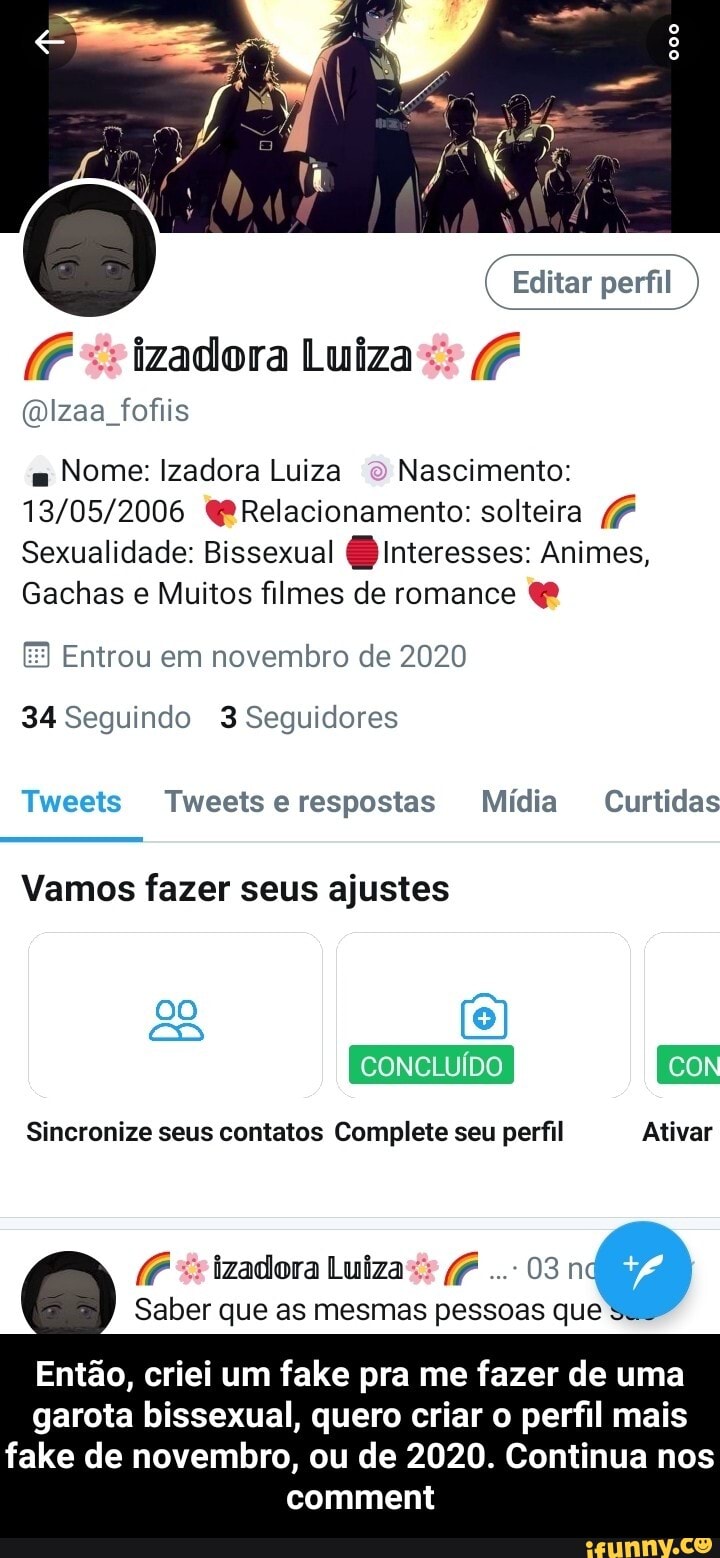 Editar perfil
"sizadora Luiza (P
(mizaa fofiis
m Nome: Izadora Luiza o Nascimento:
Relacionamento: solteira
Sexualidade: Bissexual Interesses: Animes,
Gachas e Muitos filmes de romance &
Entrou em novembro de 2020
34 Seguindo 3 Seguidores
Tweets Tweetserespostas Mídia Curtidas
Vamos fazer seus ajustes
CONCLUÍDO CON
Sincronize seus contatos Complete seu perfil Ativar
(É "s izadora Luiza (P 03 nd
Saber que as mesmas pessoas que
Então, criei um fake pra me fazer de uma garota bissexual, quero criar o perfil mais
fake de novembro, ou de 2020. Continua nos comment - Então, criei um fake pra me fazer de uma garota bissexual, quero criar o perfil mais fake de novembro, ou de 2020. Continua nos comment