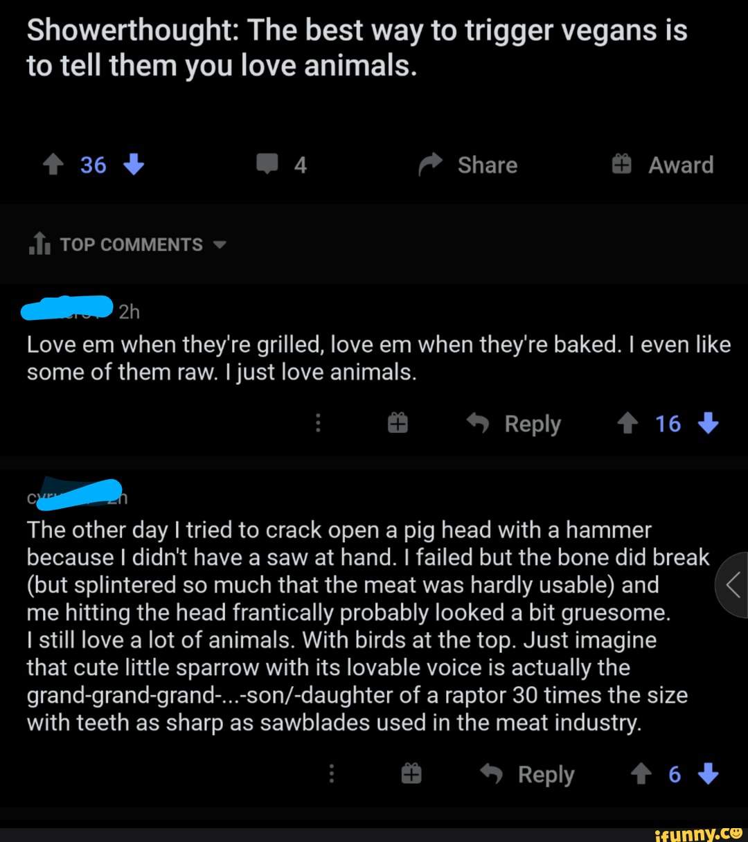 Showerthought: The best way to trigger vegans is to tell them you love animals.
36 4 Share Award
TOP COMMENTS
Love em when they're grilled, love em when they're baked. even like some of them raw. I just love animals.
Reply 16
The other day I tried to crack open a pig head with a hammer because I didn't have a saw at hand. I failed but the bone did break
(but splintered so much that the meat was hardly usable) and me hitting the head frantically probably looked a bit gruesome.
I still love a lot of animals. With birds at the top. Just imagine
that cute little sparrow with its lovable voice is actually the of a raptor 30 times the size
with teeth as sharp as sawblades used in the meat industry.
Reply 6%