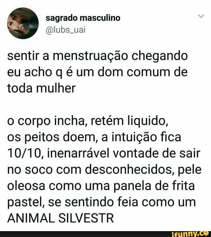 sentir a menstruação chegando
eu acho q é um dom comum de
toda mulher
o corpo incha, retém liquido,
os peitos doem, a intuição fica
10/10, inenarrável vontade de sair
no soco com desconhecidos, pele
oleosa como uma panela de frita
pastel, se sentindo feia como um
ANIMAL SILVESTR