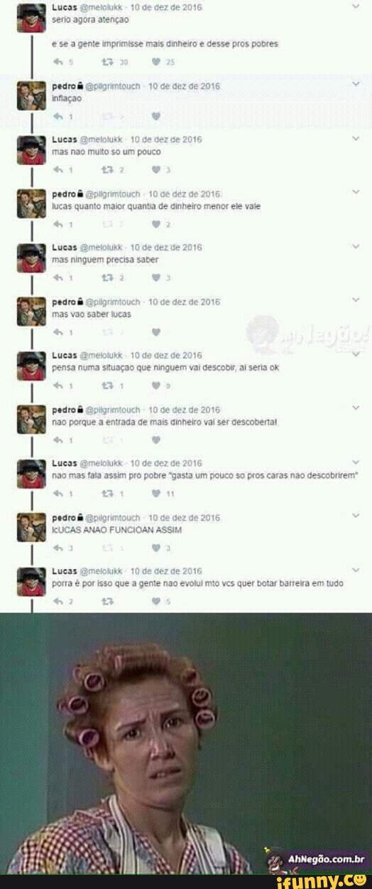 Lucas
serio agora atençao
imprimisse mais dinheiro e
desse pros pobres
pedroã
Lucas nu
muto so um pouco
pedro
lucas quanto maior quanta de dinheiro menor ele vale
Lucas @metoiunk
de 201
mas ningues precisa saber
Lucas @metotukk e
2
pensa numa situaçao que ning vem val descobi al seria ok
pedrof
je dez de
não porque a entrada de mais cinheiro val ser descober
Lucas @melolukk
nas fala assim pro pobre "gasta um pouco so
pros caras não descobrirem
pedrada cipior
KUCAS ANÃO FUNCIOAN ASSIM
Lucas hie
porra é por isso que a gente nao ev