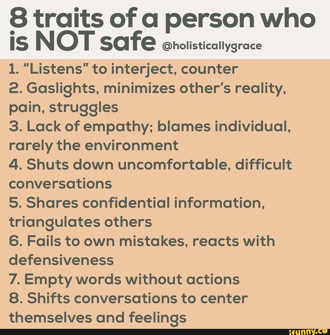 8 traits of a person who
IS NOT safe
@holisticallygrace
1. "Listens" to interject, counter
2. Gaslights, minimizes other's reality,
pain, struggles
3. Lack of empathy; blames individual,
rarely the environment
4. Shuts down uncomfortable, difficult
conversations
5. Shares confidential information,
triangulates others
6. Fails to own mistakes, reacts with
defensiveness
7. Empty words without actions
8. Shifts conversations to center
themselves and feelings