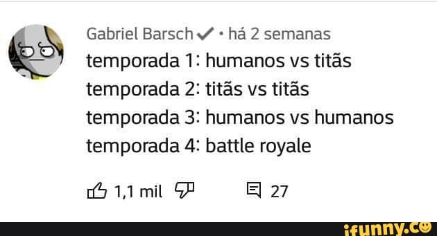 Gabriel Barsch há 2 semanas temporada 1: humanos vs titãs temporada 2: titãs vs titãs temporada 3: humanos vs humanos temporada 4: battle royale
mit EI 27