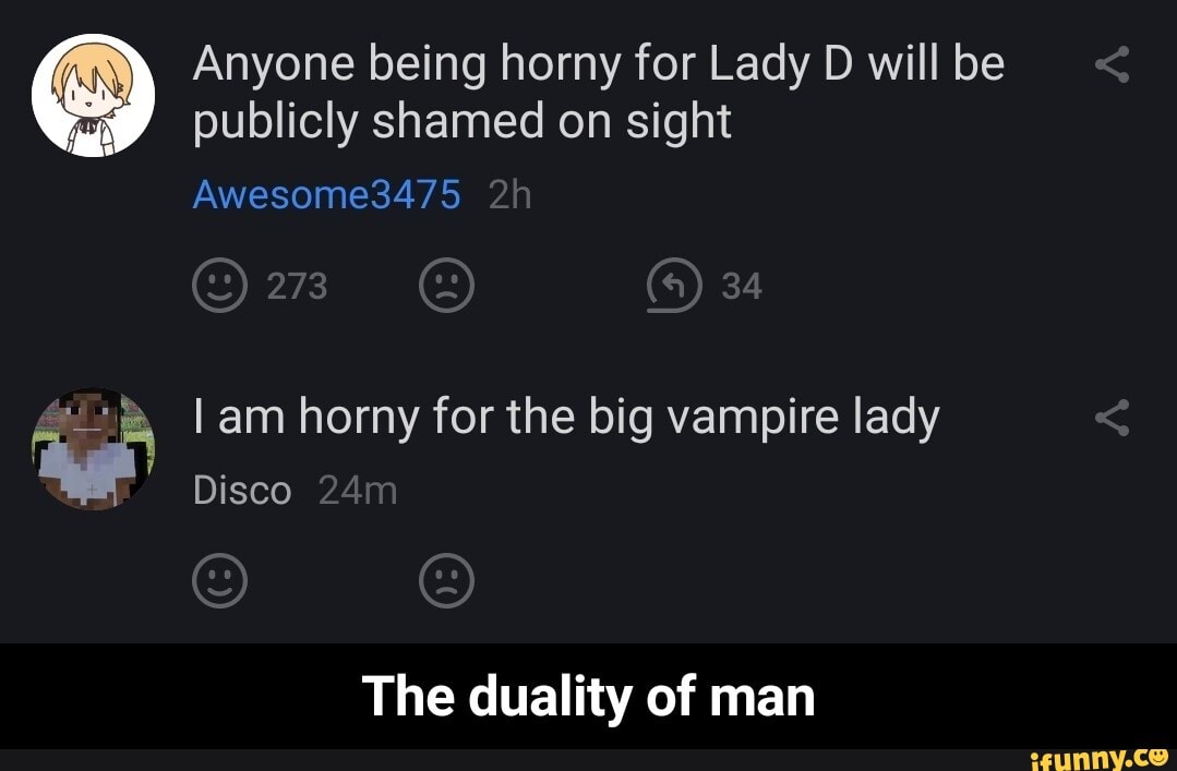 Anyone being horny for Lady D will be publicly shamed on sight
Awesome3475
34
I am horny for the big vampire lady
Disco
The duality of man - The duality of man