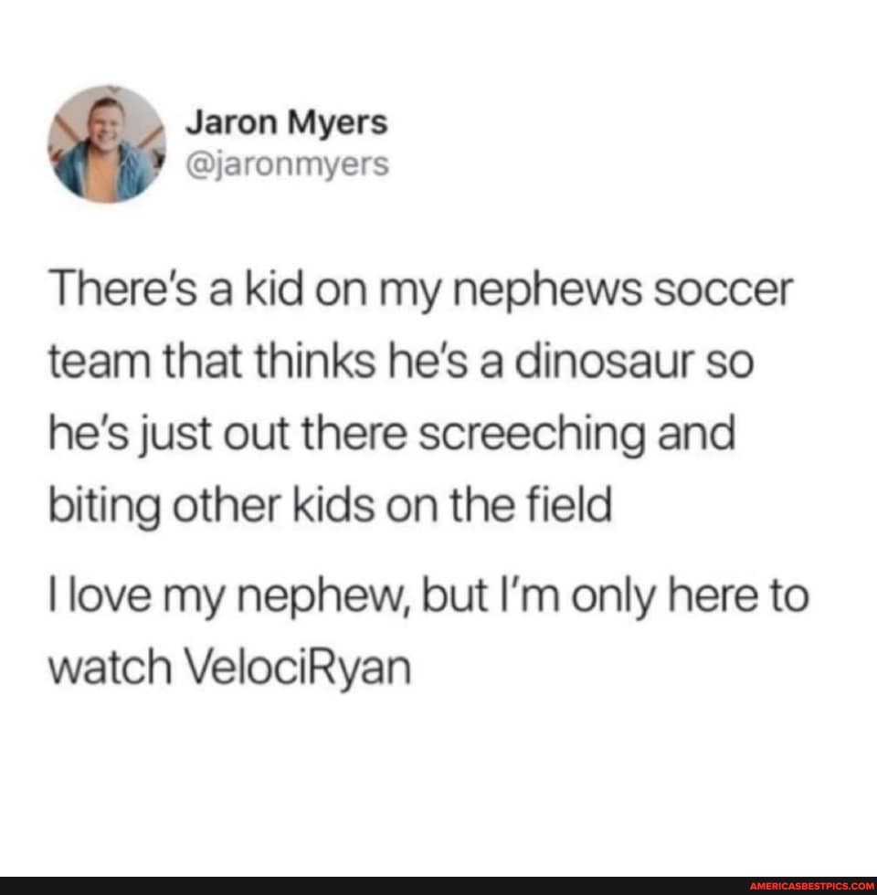Myers
There's a kid on my nephews soccer team that thinks he's a dinosaur so he's just out there screeching and biting other kids on the field
love my nephew, but I'm only here to watch VelociRyan