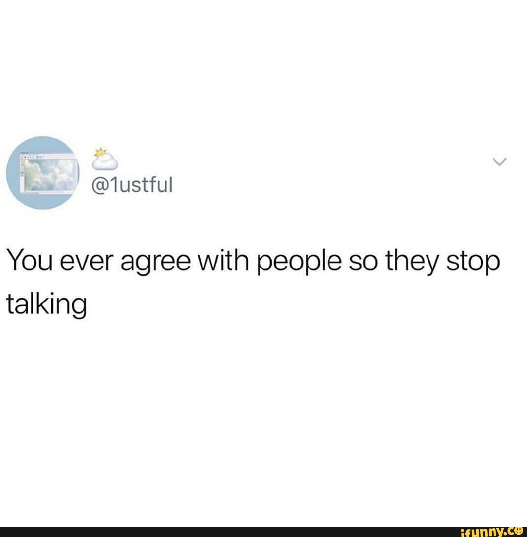 You ever agree with people so they stop talking