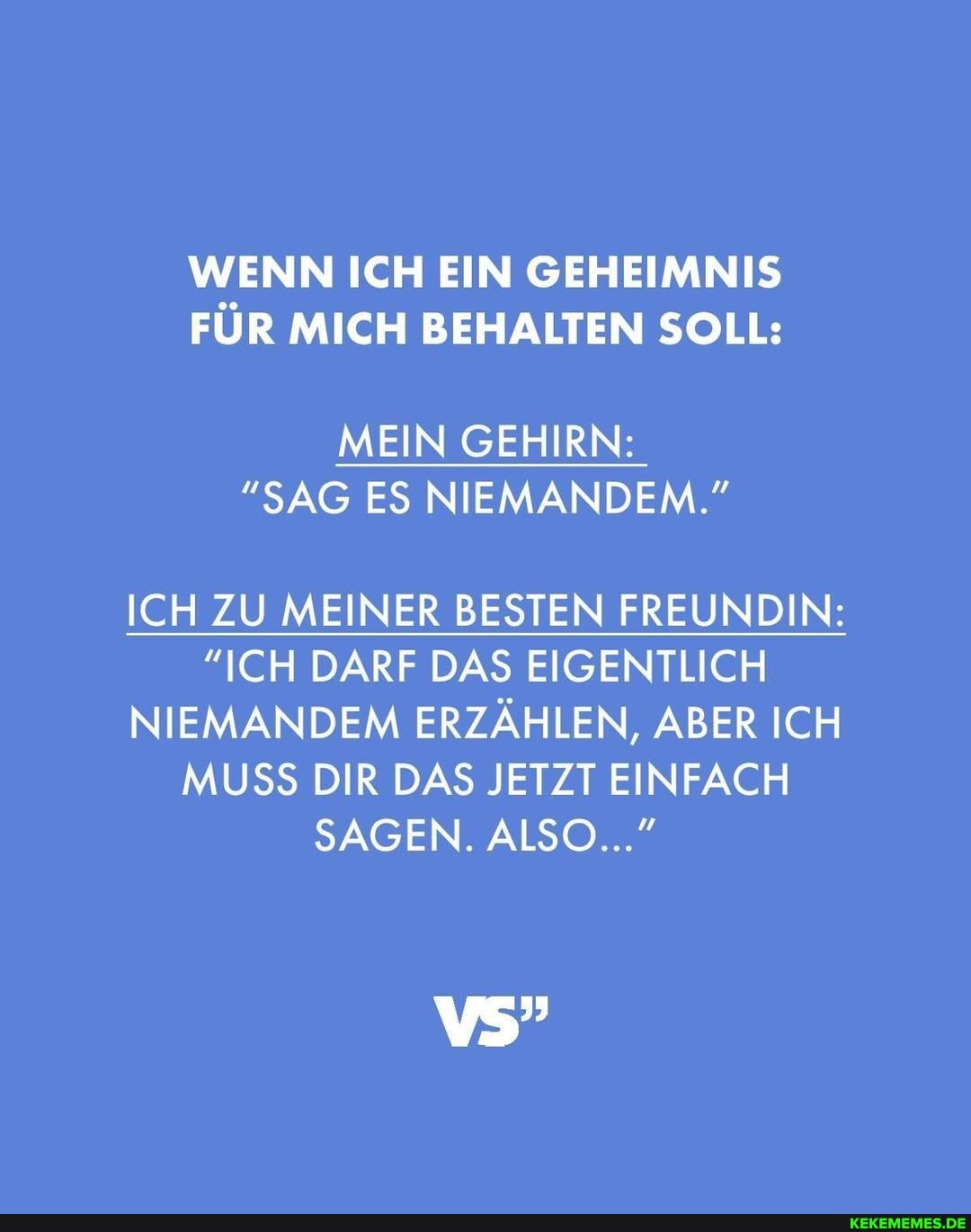 WENN ICH EIN GEHEIMNIS FÜR MICH BEHALTEN SOLL:
MEIN GEHIRN:
"SAG ES NIEMANDEM."
ICH ZU MEINER BESTEN FREUNDIN:
"ICH DARF DAS EIGENTLICH NIEMANDEM ERZÄHLEN, ABER ICH MUSS DIR DAS JETZT EINFACH SAGEN. ALSO..."