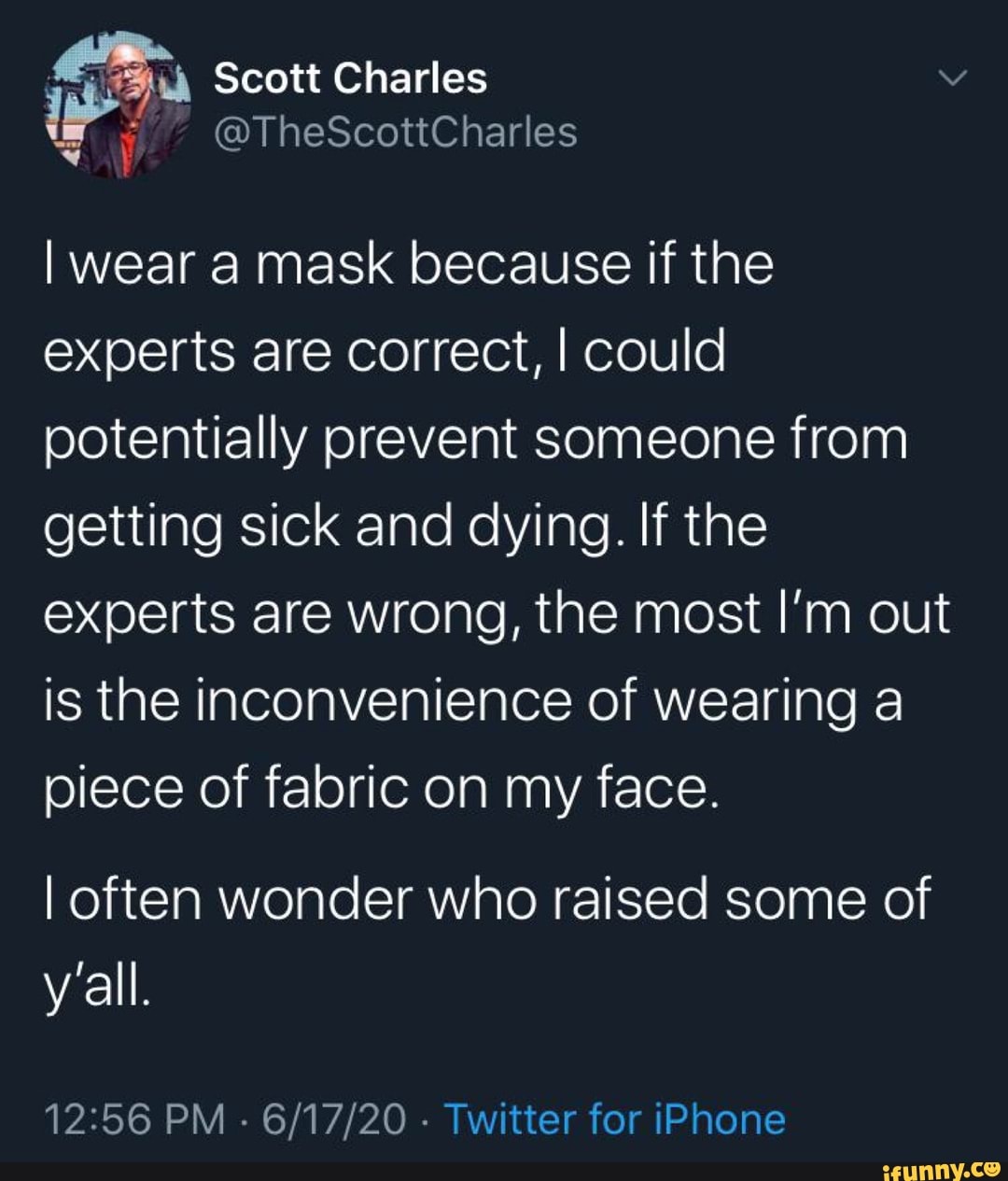 I wear a mask because if the
experts are correct, I could
potentially prevent someone from
getting sick and dying. If the
experts are wrong, the most I'm out
is the inconvenience of wearing a
piece of fabric on my face.
I often wonder who raised some of
12:56 PM
Twitter for iPhone
