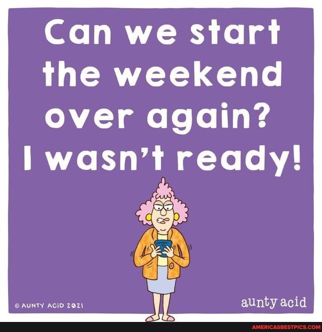 Can we start the weekend over again?
wasn't ready!
WW aunty acid