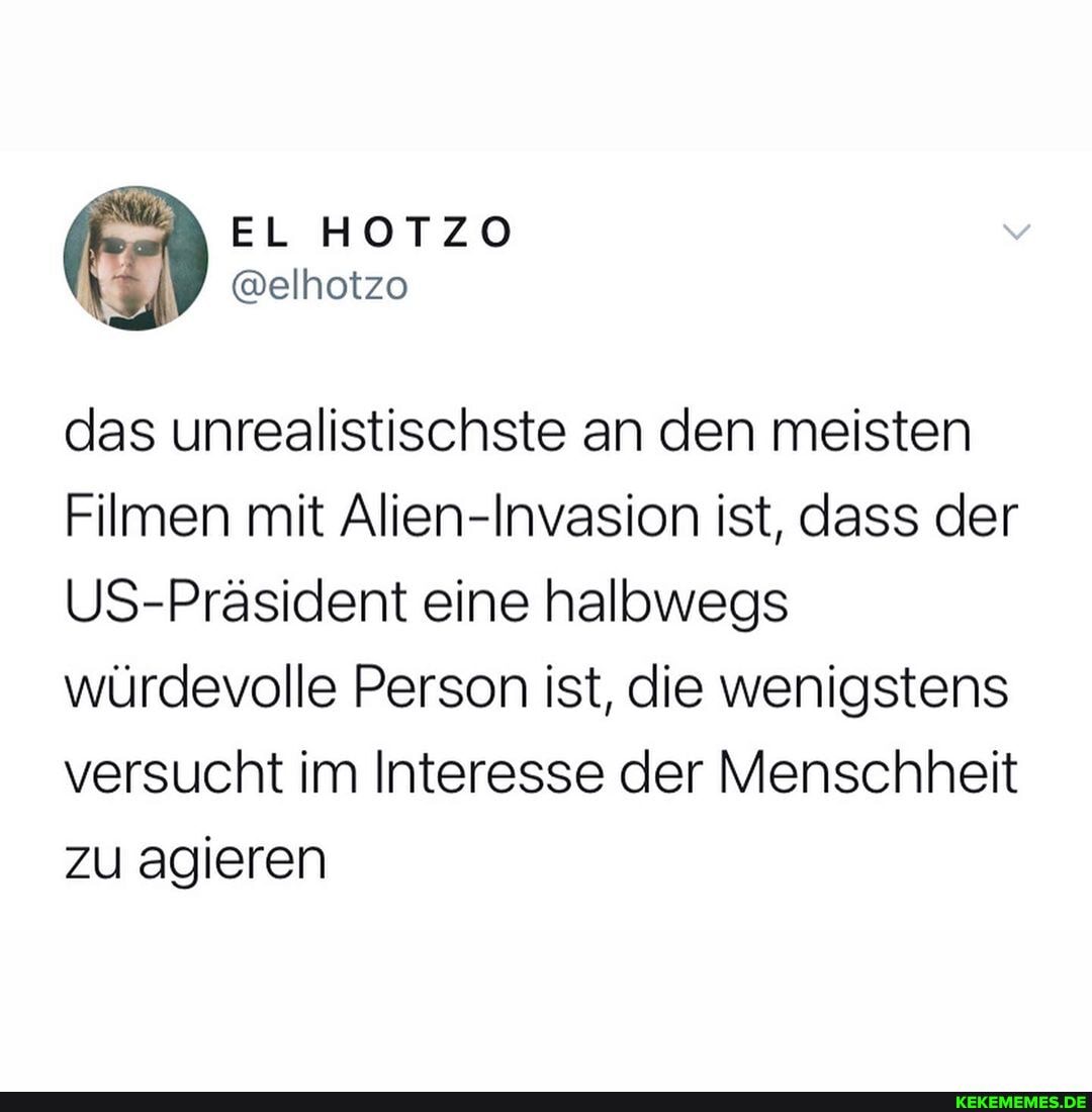 EL HOTZO
@elhotzo
das unrealistischste an den meisten
Filmen mit Alien-Invasion ist, dass der
US-Präsident eine halbwegs würdevolle Person ist, die wenigstens versucht im Interesse der Menschheit zu agieren