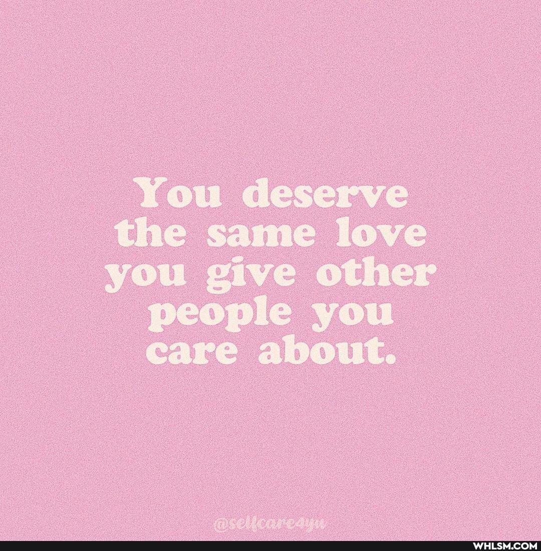 You deserve the same love you give other
people you
care about.