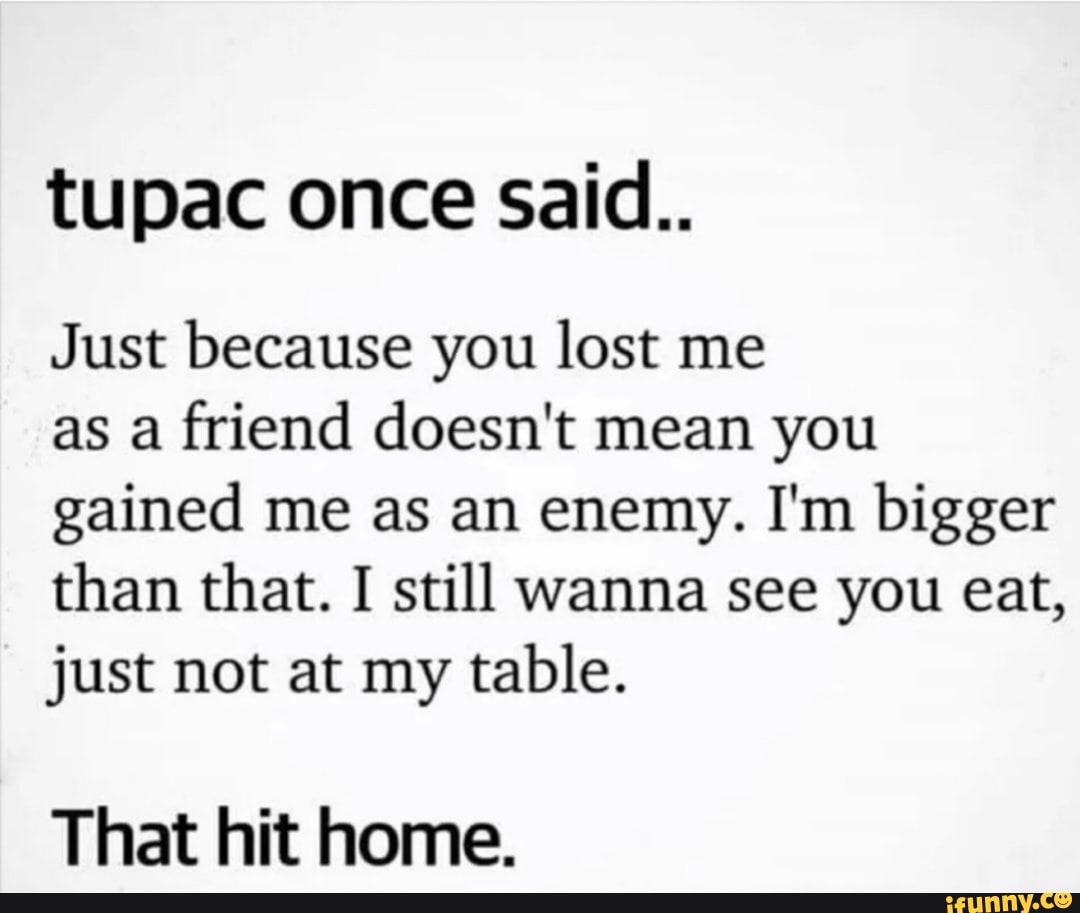 tupac once said..
Just because you lost me
as a friend doesn't mean you gained me as an enemy. I'm bigger than that. I still wanna see you eat, just not at my table.
That hit home.