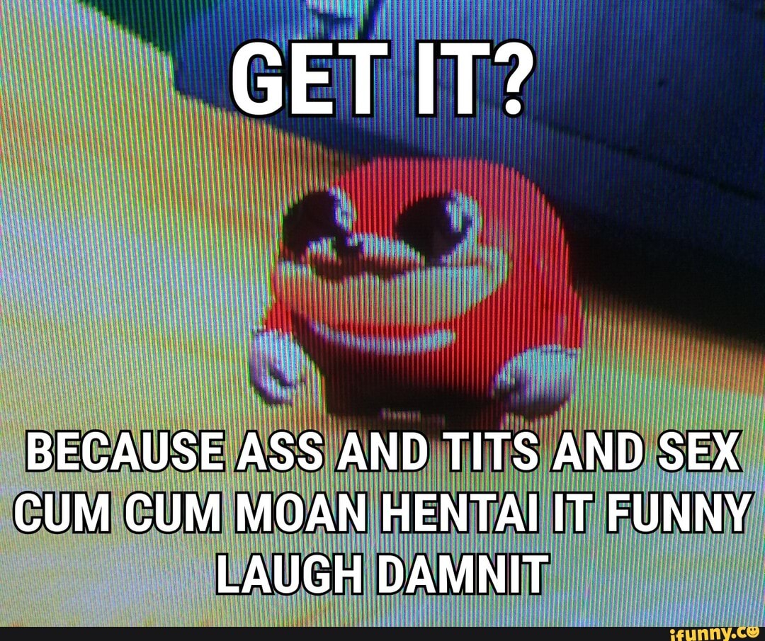 GET IT?
BECAUSE ASS AND TITS AND SEX CUM CUM MOAN HENTAI IT FUNNY LAUGH DAMNIT