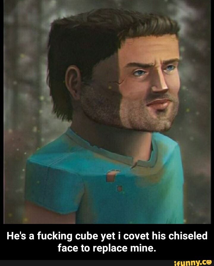He's a fucking cube yet covet his chiseled face to replace mine. He's