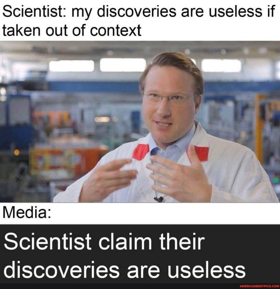 Scientist: my discoveries are useless if taken out of context
Media:
Scientist claim their discoveries are useless
