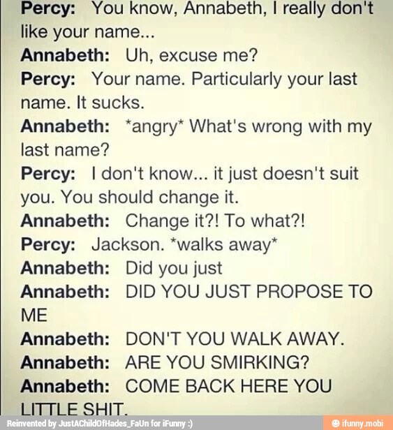 Percy: You know, Annabeth, I really don't
like your name...
Annabeth: Uh, excuse me?
Percy: Your name. Particularly your last
name. It sucks.
Annabeth: 'angry* What's wrong with my
last name?
Percy: I don't know... it just doesn't suit
you. You should change it.
Annabeth: Change it?! To what?!
Percy: Jackson. *walks away"
Annabeth: Did you just
Annabeth: DID YOU JUST PROPOSE TO
ME
Annabeth: DON'T YOU WALK AWAY.
Annabeth: ARE YOU SMIRKING?
Annabeth: COME BACK HERE YOU
LITTLE SHIT.